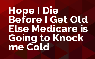 Hope I Die Before I Get Old Else Medicare is Going to Knock me Cold