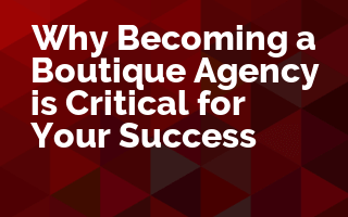 Why Becoming a Boutique Agency is Critical for Your Success