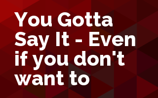You Gotta Say It - Even If You Don't Want To